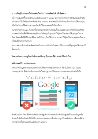 90
2. เรำต้องรู้ว่ำ Google ใช้เกณฑ์อะไรบ้ำง? ในกำรจัดอันดับเว็บไซต์ต่ำง
เนื่องจำกเว็บไซต์ทั้งโลกมีเป็นแสน เป็นล้ำนเว็บ หำก google ไม่สร้ำงเงื่อนไขของกำรจัดอันดับเว็บที่จะติด
หน้ำแรกเอำไว้ เมื่อมีคนค้นหำคำตอบด้วย keyword เขำอำจจะไม่ได้รับคำตอบที่เขำต้องกำรได้ หำกผู้คน
ไม่ได้รับคำตอบที่ต้องกำร พวกเขำก็จะเลิกใช้งำน google ไปโดยปริยำย
หมำยควำมว่ำ Google ต้องใช้เครื่องมือในวิเครำะห์เว็บไซต์เว็บทั้งโลก และดึงเฉพำะเว็บที่มีข้อมูลดีที่สุด
มำแสดงเท่ำนั้น เพื่อให้คำตอบต่อผู้ที่อยำกได้ข้อมูลนั้นๆ และทำให้ผู้คนทั้งโลกอยำกใช้ google ในกำร
ค้นหำข้อมูลเพื่อให้ได้คำตอบดีที่สุด ต่อไปเรื่อยๆ เรียกได้ว่ำเขำสำมำรถทำให้ผู้คนใช้งำน google เป็นส่วน
หนึ่งในชีวิตประจำวันไปแล้ว
หำกเรำอยำกเห็นเว็บตัวเองติดอันดับหน้ำแรก เรำก็ต้องทำเว็บของเรำให้ผ่ำนเกณฑ์ที่ google ได้วำงเอำไว้
นั้นเองครับ
ในส่วนต่อมำเรำมำดูกันครับว่ำเกณฑ์ต่ำงๆ ที่ google ได้วำงเอำไว้มีอะไรบ้ำง
หลักเกณฑ์ที่ 1 Mobile Friendly
หลักเกณฑ์ใหญ่สุดสำหรับเว็บไซต์หน้ำใหม่ที่ต้องกำรติดอันดับหน้ำแรก คือ เว็บนั้นต้องเป็น Mobile
Friendly เท่ำนั้น คือตัวเว็บต้องแสดงผลได้ในทุกๆ อุปกรณ์ โดยเฉพำะกำรแสดงผลบนโทรศัพมือถือ
สำหรับเว็บใดๆ ก็ตำมที่มีอันดับติดหน้ำแรกอยู่แล้ว หำกไม่ปรับตัว แล้วมีเว็บคู่แข่งที่นำเสนอข้อมูลหรือ
คำตอบใกล้เคียงกัน เว็บที่ไม่ได้เป็น Mobile-Friendly จะเสี่ยงต่อกำรถูกปรับลดอันดับลง แล้วแทนที่ด้วย
เว็บหน้ำใหม่ที่แสดงผลได้ดีบนมือถืออย่ำงแน่นอน
 