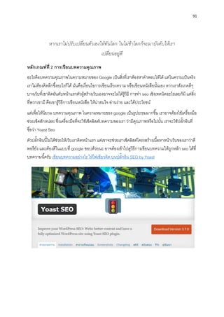 91
หากเราไม่ปรับเปลี่ยนตัวเองให้ทันโลก ในไม่ช้าโลกก็จะมาบังคับให้เรา
เปลี่ยนอยู่ดี
หลักเกณฑ์ที่ 2 กำรเขียนบทควำมคุณภำพ
อะไรคือบทควำมคุณภำพในควำมหมำยของ Google เป็นสิ่งที่เรำต้องหำคำตอบให้ได้ แต่ในควำมเป็นจริง
เรำไม่ต้องคิดลึกซึ้งอะไรก็ได้ มันคือเงื่อนไขกำรเขียนเรียงควำม หรือเขียนหนังสือนั้นเอง หำกเรำสังเกตดีๆ
บำงเว็บที่เขำติดอันดับหน้ำแรกตัวผู้สร้ำงเว็บเองอำจจะไม่ได้รู้วิธี กำรทำ seo เชิงเทคนิคอะไรเลยก็มี แต่สิ่ง
ที่พวกเขำมี คือเขำรู้วิธีกำรเขียนหนังสือ ให้น่ำสนใจ อ่ำนง่ำย และได้ประโยชน์
แต่เพื่อให้นิยำม บทควำมคุณภำพ ในควำมหมำยของ google เป็นรูปธรรมมำกขึ้น เรำอำจต้องใช้เครื่องมือ
ช่วยเช็คสักหน่อย ซึ่งเครื่องมือที่จะใช้เช็คลิสต์บทควำมของเรำ ว่ำมีคุณภำพหรือไม่นั้น เรำจะใช้ปลั๊กอินที่
ชื่อว่ำ Yoast Seo
ตัวปลั๊กอินนี้ไม่ได้ช่วยให้เว็บเรำติดหน้ำแรก แต่เขำจะช่วยเรำเช็คลิสต์โครงสร้ำงเนื้อหำหน้ำเว็บของเรำว่ำดี
พอรึยัง และต้องดีในแบบที่ google ชอบด้วยนะ อำจต้องเข้ำไปดูวิธีกำรเขียนบทควำมให้ถูกหลัก seo ได้ที่
บทควำมนี้ครับ เขียนบทควำมอย่ำงไร ให้ไฟเขียวติด บนปลั๊กอิน SEO by Yoast
 