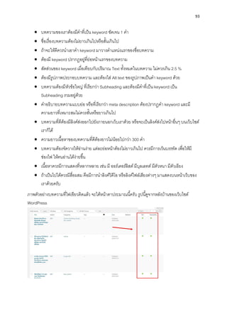 93
• บทควำมของเรำต้องมีคำที่เป็น keyword ชัดเจน 1 คำ
• ชื่อเรื่องบทควำมต้องไม่ยำวเกินไปหรือสั้นเกินไป
• ถ้ำจะให้ดีควรนำเอำคำ keyword มำวำงตำแหน่งแรกของชื่อบทควำม
• ต้องมี keyword ปรำกฏอยู่ที่ย่อหน้ำแรกของบทควำม
• สัดส่วนของ keyword เมื่อเทียบกับปริมำณ Text ทั้งหมดในบทควำม ไม่ควรเกิน 2.5 %
• ต้องมีรูปภำพประกอบบทควำม และต้องใส่ Alt text ของรูปภำพเป็นคำ keyword ด้วย
• บทควำมต้องมีหัวข้อใหญ่ ที่เรียกว่ำ Subheading และต้องมีคำที่เป็น keyword เป็น
Subheading รวมอยู่ด้วย
• คำอธิบำยบทควำมแบบย่อ หรือที่เรียกว่ำ meta description ต้องปรำกฏคำ keyword และมี
ควำมยำวที่เหมำะสมไม่ควรสั้นหรือยำวเกินไป
• บทควำมที่ดีต้องมีลิงค์ส่งออกไปยังภำยนอกเว็บเรำด้วย หรือจะเป็นลิงค์ส่งไปหน้ำอื่นๆ บนเว็บไซต์
เรำก็ได้
• ควำมยำวเนื้อหำของบทควำมที่ดีต้องยำวไม่น้อยไปกว่ำ 300 คำ
• บทควำมต้องจัดวำงให้อ่ำนง่ำย แต่ละย่อหน้ำต้องไม่ยำวเกินไป ควรมีกำรเว้นบรรทัด เพื่อให้มี
ช่องไฟ ให้คนอ่ำนได้ง่ำยขึ้น
• เนื้อหำควรมีกำรแสดงที่หลำกหลำย เช่น มี ออร์เดอร์ลิสต์ มีบุลเลทต์ มีตัวหนำ มีตัวเอียง
• ถ้ำเป็นไปได้ควรมีสื่อผสม คือมีกำรนำลิงค์วิดีโอ หรือลิงค์ไฟล์เสียงต่ำงๆ มำแสดงบนหน้ำเว็บของ
เรำด้วยครับ
ภำพตัวอย่ำงบทควำมที่ไฟเขียวติดแล้ว จะได้หน้ำตำประมำณนี้ครับ รูปนี้ดูจำกหลังบ้ำนของเว็บไซต์
WordPress
 