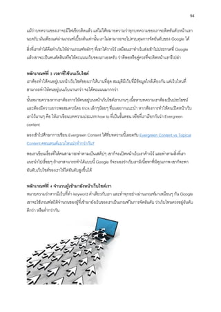 94
แม้ว่ำบทควำมของเรำจะมีไฟเขียวติดแล้ว แต่ไม่ได้หมำยควำมว่ำทุกบทควำมของเรำจะติดอันดับหน้ำแรก
นะครับ มันเพียงแค่ผ่ำนเกณฑ์เบื้องต้นเท่ำนั้น เรำไม่สำมำรถจะไปควบคุมกำรจัดอันดับของ Google ได้
สิ่งที่เรำทำได้คือทำเว็บให้ผ่ำนเกณฑ์หลักๆ ที่เขำได้วำงไว้ เหมือนเรำทำเว็บส่งเข้ำไปประกวดที่ Google
แล้วเขำจะเป็นคนตัดสินหรือให้คะแนนเว็บของเรำเองครับ ว่ำดีพอหรือคู่ควรที่จะติดหน้ำแรกรึเปล่ำ
หลักเกณฑ์ที่ 3 เวลำที่ใช้บนเว็บไซต์
เรำต้องทำให้คนอยู่บนหน้ำเว็บไซต์ของเรำให้นำนที่สุด สมมุติมีเว็บที่มีข้อมูลใกล้เคียงกัน แต่เว็บไหนที่
สำมำรถทำให้คนอยู่บนเว็บนำนกว่ำ จะได้คะแนนมำกกว่ำ
นั้นหมำยควำมหำกเรำต้องกำรให้คนอยู่บนหน้ำเว็บไซต์เรำนำนๆ เนื้อหำบทควำมเรำต้องเป็นประโยชน์
และต้องมีควำมยำวพอสมควรโดย trick เล็กๆน้อยๆ ที่ผมอยำกแนะนำ หำกต้องกำรทำให้คนเปิดหน้ำเว็บ
เรำไว้นำนๆ คือ ให้เรำเขียนบทควำมประเภท how to ที่เป็นขั้นตอน หรือที่เรำเรียกกันว่ำ Evergreen
content
ลองเข้ำไปศึกษำกำรเขียน Evergreen Content ได้ที่บทควำมนี้เลยครับ Evergreen Content vs Topical
Content คอนเทนต์แบบไหนน่ำทำกว่ำกัน?
พอเรำเขียนเรื่องที่ให้คนสำมำรถทำตำมเป็นเสต็ปๆ เขำก็จะเปิดหน้ำเว็บเรำค้ำงไว้ และทำตำมสิ่งที่เรำ
แนะนำไปเรื่อยๆ ถ้ำเรำสำมำรถทำได้แบบนี้ Google ก็จะมองว่ำเว็บเรำมีเนื้อหำที่มีคุณภำพ เขำก็จะพำ
อันดับเว็บไซต์ของเรำให้ไต่อันดับสูงขึ้นได้
หลักเกณฑ์ที่ 4 จำนวนผู้เข้ำมำยังหน้ำเว็บไซต์เรำ
หมำยควำมว่ำหำกมีเว็บที่ทำ keyword คำเดียวกับเรำ และทำทุกอย่ำงผ่ำนเกณฑ์มำเหมือนๆ กัน Google
เขำจะใช้เกณฑ์สถิติจำนวนของผู้ที่เข้ำมำยังเว็บของเรำเป็นเกณฑ์ในกำรจัดอันดับ ว่ำเว็บไหนควรอยู่อันดับ
ดีกว่ำ หรือต่ำกว่ำกัน
 