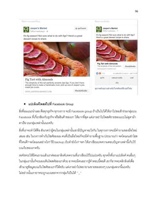 96
• แปะลิงค์โพสต์ไปที่ Facebook Group
สิ่งที่ผมแนะนำเลย คือทุกธุรกิจ ทุกวงกำร จะมี Facebook group ถ้ำเป็นไปได้ให้เรำไปขอเข้ำร่วมกลุ่มบน
Facebook ที่เกี่ยวข้องกับธุรกิจ หรือสินค้ำของเรำ ให้มำกที่สุด แต่เรำอย่ำไปโพสต์ขำยของแบบไม่ดูตำม้ำ
ตำเรือ บนกลุ่มเหล่ำนั้นนะครับ
สิ่งที่เรำจะทำได้คือ สังเกตว่ำผู้คนในกลุ่มเหล่ำนั้นเขำมีปัญหำอะไรกัน ในทุกวงกำรจะมีคำถำมของมือใหม่
เสมอ เช่น ในวงกำรทำเว็บไซต์ของผม คนที่เป็นมือใหม่ก็จะมีคำถำมพื้นฐำน ประมำณว่ำ จดโดเมนเช่ำโฮส
ที่ไหนดี? จดโดเมนอย่ำงไร? วิธี backup เว็บทำยังไง? ฯลฯ ให้เรำเขียนบทควำมตอบปัญหำเหล่ำนี้เก็บไว้
บนเว็บของเรำครับ
รอจังหวะให้มีคนถำมแล้วเรำค่อยเอำลิงค์บทควำมที่เรำเขียนไว้ไปแปะครับ ทุกครั้งที่เรำแปะลิงค์ คนอื่นๆ
ในกลุ่มเรำนั้นก็จะมองเห็นโพสต์ของเรำด้วย อำจจะมีคนอยำกรู้คำตอบนี้พอดี เขำก็อำจจะคลิกลิงค์เพื่อ
เข้ำมำดูข้อมูลบนเว็บไซต์ของเรำก็ได้ครับ แต่เรำอย่ำไปพยำยำมขำยของตรงๆ บนกลุ่มพวกนี้นะครับ
ไม่อย่ำงนั้นเรำอำจจะถูกแบนออกจำกกลุ่มก็เป็นได้ ^_^
 