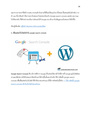 98
นอกจำกเรำจะหำวิธีสร้ำง traffic พำคนเข้ำเว็บตำมวิธีที่ผมได้แนะนำมำทั้งหมด ขั้นตอนต่อไปสำหรับ กำร
ทำ seo ที่เรำต้องทำ คือกำรเอำเว็บของเรำไปลงทะเบียนกับ Google search console และส่ง site map
ไปให้เขำครับ วิธีดังกล่ำวจะเป็นกำรช่วยเร่งให้ Google bot เข้ำมำเก็บข้อมูลบนเว็บของเรำได้เร็วขึ้น
เรียนรู้เพิ่มเติม: คู่มือทำ Backlink 2020 แบบละเอียด
4. เชื่อมต่อเว็บไซต์เข้ำกับ google search console
Google Search Console คือ บริกำรฟรีจำก Google ที่จะช่วยให้เรำเข้ำใจวิธีกำรที่ Google ดูเว็บไซต์ของ
เรำและเพิ่มโอกำสให้เว็บของเรำติดหน้ำแรกได้ง่ำยขึ้นนั้นเอง สำหรับ วิธีกำรติดตั้ง google search
console เพื่อเชื่อมต่อกับเว็บไซต์ (ที่ทำด้วย WordPress) มีวิธีกำรดังต่อไปนี้ครับ >> วิธีกำรติดตั้ง google
search console เข้ำกับเว็บไซต์ WordPress
 