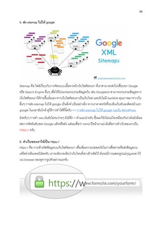 99
5. ส่ง sitemap ไปให้ google
Sitemap คือ ไฟล์เกี่ยบกับกำรจัดระบบเนื้อหำหน้ำเว็บไซต์ของเรำ ที่เรำสำมำรถส่งไปเพื่อบอก Google
หรือ Search Engine อื่นๆ เพื่อให้โปรแกรมรวบรวมข้อมูลเว็บ เช่น Googlebot สำมำรถรวบรวมข้อมูลจำก
เว็บไซต์ของเรำได้ง่ำยขึ้นนั่นเอง หำกเว็บไซต์ของเรำเป็นเว็บใหม่ และยังไม่มี backlink คุณภำพมำจำกเว็บ
อื่นๆ กำรส่ง sitemap ไปให้ google เป็นสิ่งจำเป็นอย่ำงยิ่ง หำกเรำคำดหวังที่จะเห็นเว็บตัวเองติดหน้ำแรก
google ในเวลำอันใกล้ ดูวิธีกำรทำได้ที่นี่ครับ >> กำรส่ง sitemap ไปให้ google บนเว็บ WordPress
ยังครับๆ กำรทำ seo มันยังไม่จบง่ำยๆ ยังมีอีก 1 คำแนะนำครับ ซึ่งผมก็ยังไม่แน่ใจเหมือนกันว่ำมันยังมีผล
ต่อกำรจัดอันดับของ Google แล้วหรือยัง แต่ผมเชื่อว่ำ trend ปีหน้ำมำแน่ มันคือกำรทำเว็บของเรำเป็น
htttps:// ครับ
6. ทำเว็บของเรำให้เป็น https://
https:// คือ กำรเข้ำรหัสข้อมูลบนเว็บไซต์ของเรำ เพื่อเพิ่มควำมปลอดภัยในกำรสื่อสำรหรือส่งข้อมูลบน
เครือข่ำยอินเทอร์เน็ตครับ เรำจะสังเกตเห็นว่ำเว็บไหนที่เขำเข้ำรหัสไว้ มันจะมีกำรแสดงรูปแม่กุญแจเอำไว้
บน browser ลองดูจำกรูปตัวอย่ำงนะครับ
 