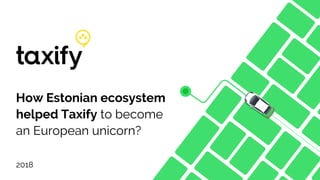 How Estonian ecosystem
helped Taxify to become
an European unicorn?
2018
 