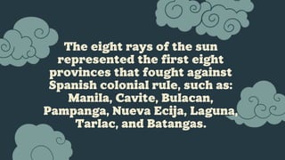 The eight rays of the sun
represented the first eight
provinces that fought against
Spanish colonial rule, such as:
Manila, Cavite, Bulacan,
Pampanga, Nueva Ecija, Laguna,
Tarlac, and Batangas.
 