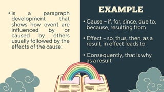 EXAMPLE
• Cause – if, for, since, due to,
because, resulting from
• Effect – so, thus, then, as a
result, in effect leads to
• is a paragraph
development that
shows how event are
influenced by or
caused by others
usually followed by the
effects of the cause.
• Consequently, that is why
as a result
 