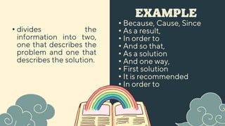 EXAMPLE
• Because, Cause, Since
• As a result,
• In order to
• And so that,
• As a solution
• And one way,
• First solution
• It is recommended
• In order to
• divides the
information into two,
one that describes the
problem and one that
describes the solution.
 