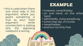 EXAMPLE
• however, nevertheless
• on one hand, on the other
hand
• admittedly, some people say
• some may say, of course
• nevertheless,
• and but not only that.
• this is used when there
one more side in the
argument, where you
assert something is
true as your main
argument while
counterclaim is stating
why the opposing
viewpoint is wrong.
 