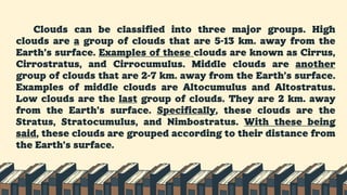 Clouds can be classified into three major groups. High
clouds are a group of clouds that are 5-13 km. away from the
Earth’s surface. Examples of these clouds are known as Cirrus,
Cirrostratus, and Cirrocumulus. Middle clouds are another
group of clouds that are 2-7 km. away from the Earth’s surface.
Examples of middle clouds are Altocumulus and Altostratus.
Low clouds are the last group of clouds. They are 2 km. away
from the Earth’s surface. Specifically, these clouds are the
Stratus, Stratocumulus, and Nimbostratus. With these being
said, these clouds are grouped according to their distance from
the Earth’s surface.
 