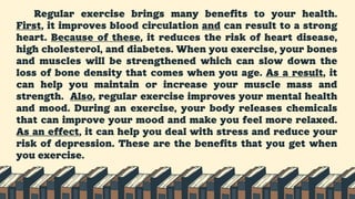 Regular exercise brings many benefits to your health.
First, it improves blood circulation and can result to a strong
heart. Because of these, it reduces the risk of heart disease,
high cholesterol, and diabetes. When you exercise, your bones
and muscles will be strengthened which can slow down the
loss of bone density that comes when you age. As a result, it
can help you maintain or increase your muscle mass and
strength. Also, regular exercise improves your mental health
and mood. During an exercise, your body releases chemicals
that can improve your mood and make you feel more relaxed.
As an effect, it can help you deal with stress and reduce your
risk of depression. These are the benefits that you get when
you exercise.
 