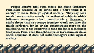 People believe that rock music can make teenagers
rebellious because of its lyrics but, I don’t think it is
enough to make them go against society. They say rock
music concentrates mostly on antisocial subjects which
influence teenagers’ view toward society. However, a
study shows that an average teenager would not take the
music seriously, for he or she concentrates more on the
musical value of the song rather than the inner meaning of
the lyrics. Thus, even though the lyrics in rock music show
social rebellion, it does not make teenagers rebel against
society.
 