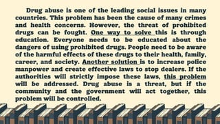 Drug abuse is one of the leading social issues in many
countries. This problem has been the cause of many crimes
and health concerns. However, the threat of prohibited
drugs can be fought. One way to solve this is through
education. Everyone needs to be educated about the
dangers of using prohibited drugs. People need to be aware
of the harmful effects of these drugs to their health, family,
career, and society. Another solution is to increase police
manpower and create effective laws to stop dealers. If the
authorities will strictly impose these laws, this problem
will be addressed. Drug abuse is a threat, but if the
community and the government will act together, this
problem will be controlled.
 