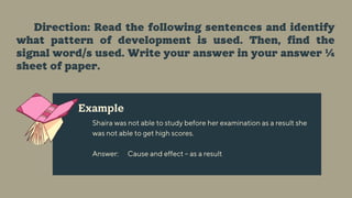 Example
Shaira was not able to study before her examination as a result she
was not able to get high scores.
Answer: Cause and effect – as a result
Direction: Read the following sentences and identify
what pattern of development is used. Then, find the
signal word/s used. Write your answer in your answer ¼
sheet of paper.
 