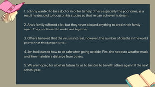 1. Johnny wanted to be a doctor in order to help others especially the poor ones, as a
result he decided to focus on his studies so that he can achieve his dream.
2. Ana’s family suffered a lot, but they never allowed anything to break their family
apart. They continued to work hard together.
3. Others believed that the virus is not real, however, the number of deaths in the world
proves that the danger is real.
4. Jen had learned how to be safe when going outside. First she needs to weather mask
and then maintain a distance from others.
5. We are hoping for a better future for us to be able to be with others again till the next
school year.
 