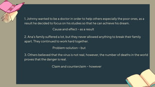 1. Johnny wanted to be a doctor in order to help others especially the poor ones, as a
result he decided to focus on his studies so that he can achieve his dream.
2. Ana’s family suffered a lot, but they never allowed anything to break their family
apart. They continued to work hard together.
3. Others believed that the virus is not real, however, the number of deaths in the world
proves that the danger is real.
Claim and counterclaim – however
Cause and effect – as a result
Problem-solution – but
 