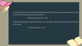 4. Jen had learned how to be safe when going outside. First she needs to weather mask
and then maintain a distance from others.
5. We are hoping for a better future for us to be able to be with others again till the next
school year.
General to particular - first
Cause and effect – for
 