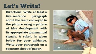 Directions: Write at least a
five-sentence paragraph
about the issue conveyed in
the picture using a pattern
of idea development with
its appropriate grammatical
signals. A rubric is given
below for your guidance.
Write your paragraph on a
separate sheet of paper.
Let’s Write!
 