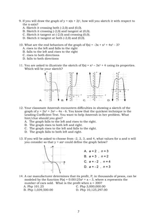 7
9. If you will draw the graph of y = x(x + 2)2, how will you sketch it with respect to
the x-axis?
A. Sketch it crossing both (-2,0) and (0,0).
B. Sketch it crossing (-2,0) and tangent at (0,0).
C. Sketch it tangent at (-2,0) and crossing (0,0).
D. Sketch it tangent at both (-2,0) and (0,0).
10. What are the end behaviors of the graph of f(x) = -3x + x3 + 4x5 - 3?
A. rises to the left and falls to the right
B. falls to the left and rises to the right
C. rises to both directions
D. falls to both directions
11. You are asked to illustrate the sketch of f(x) = x3 – 3x5 + 4 using its properties.
Which will be your sketch?
12. Your classmate Ameerah encounters difficulties in showing a sketch of the
graph of y = 2x3 + 3x2 – 4x - 6. You know that the quickest technique is the
Leading Coefficient Test. You want to help Ameerah in her problem. What
hint/clue should you give?
A. The graph falls to the left and rises to the right.
B. The graph rises to both left and right.
C. The graph rises to the left and falls to the right.
D. The graph falls to both left and right.
13. If you will be asked to choose from -2, 2, 3, and 4, what values for a and n will
you consider so that y = axn could define the graph below?
14. A car manufacturer determines that its profit, P, in thousands of pesos, can be
modeled by the function P(x) = 0.00125x4 + x – 3, where x represents the
number of cars sold. What is the profit when x = 300?
A. Php 101.25 C. Php 3,000,000.00
B. Php 1,039,500.00 D. Php 10,125,297.00
 