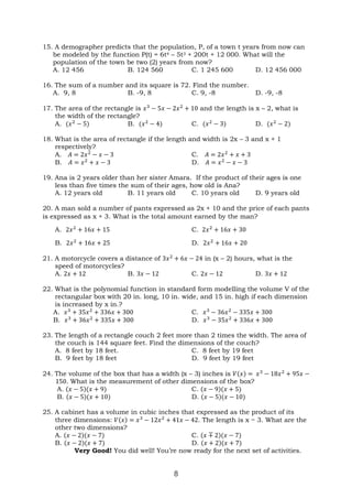8
15. A demographer predicts that the population, P, of a town t years from now can
be modeled by the function P(t) = 6t4 – 5t3 + 200t + 12 000. What will the
population of the town be two (2) years from now?
A. 12 456 B. 124 560 C. 1 245 600 D. 12 456 000
16. The sum of a number and its square is 72. Find the number.
A. 9, 8 B. -9, 8 C. 9, -8 D. -9, -8
17. The area of the rectangle is 𝑥3
− 5𝑥 − 2𝑥2
+ 10 and the length is x – 2, what is
the width of the rectangle?
A. (𝑥2
− 5) B. (𝑥2
− 4) C. (𝑥2
− 3) D. (𝑥2
− 2)
18. What is the area of rectangle if the length and width is 2x – 3 and x + 1
respectively?
A. 𝐴 = 2𝑥2
− 𝑥 − 3 C. 𝐴 = 2𝑥2
+ 𝑥 + 3
B. 𝐴 = 𝑥2
+ 𝑥 − 3 D. 𝐴 = 𝑥2
− 𝑥 − 3
19. Ana is 2 years older than her sister Amara. If the product of their ages is one
less than five times the sum of their ages, how old is Ana?
A. 12 years old B. 11 years old C. 10 years old D. 9 years old
20. A man sold a number of pants expressed as 2x + 10 and the price of each pants
is expressed as x + 3. What is the total amount earned by the man?
A. 2𝑥2
+ 16𝑥 + 15 C. 2𝑥2
+ 16𝑥 + 30
B. 2𝑥2
+ 16𝑥 + 25 D. 2𝑥2
+ 16𝑥 + 20
21. A motorcycle covers a distance of 3𝑥2
+ 6𝑥 − 24 in (x – 2) hours, what is the
speed of motorcycles?
A. 2𝑥 + 12 B. 3𝑥 − 12 C. 2𝑥 − 12 D. 3𝑥 + 12
22. What is the polynomial function in standard form modelling the volume V of the
rectangular box with 20 in. long, 10 in. wide, and 15 in. high if each dimension
is increased by x in.?
A. 𝑥3
+ 35𝑥2
+ 336𝑥 + 300 C. 𝑥3
− 36𝑥2
− 335𝑥 + 300
B. 𝑥3
+ 36𝑥2
+ 335𝑥 + 300 D. 𝑥3
− 35𝑥2
+ 336𝑥 + 300
23. The length of a rectangle couch 2 feet more than 2 times the width. The area of
the couch is 144 square feet. Find the dimensions of the couch?
A. 8 feet by 18 feet. C. 8 feet by 19 feet
B. 9 feet by 18 feet D. 9 feet by 19 feet
24. The volume of the box that has a width (x – 3) inches is 𝑉(𝑥) = 𝑥3
− 18𝑥2
+ 95𝑥 −
150. What is the measurement of other dimensions of the box?
A. (𝑥 − 5)(𝑥 + 9) C. (𝑥 − 9)(𝑥 + 5)
B. (𝑥 − 5)(𝑥 + 10) D. (𝑥 − 5)(𝑥 − 10)
25. A cabinet has a volume in cubic inches that expressed as the product of its
three dimensions: 𝑉(𝑥) = 𝑥3
− 12𝑥2
+ 41𝑥 − 42. The length is x − 3. What are the
other two dimensions?
A. (𝑥 − 2)(𝑥 − 7) C. (𝑥 ∓ 2)(𝑥 − 7)
B. (𝑥 − 2)(𝑥 + 7) D. (𝑥 + 2)(𝑥 + 7)
Very Good! You did well! You’re now ready for the next set of activities.
 