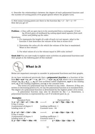 12
4. Describe the relationship/s between the degree of each polynomial function and
the number of turning points of its graph (points where the graphs turn).
__________________________________________________________________________________
5. How many turning points are there in the function f(x) = x5 - 3x4 + x + 4?
How did you get it?
__________________________________________________________________________________
Problem :: A box with an open top is to be constructed from a rectangular 12-inch
by 20-inch piece of cardboard by cutting equal-sized squares from each
corner and folding up the sides.
Questions:
1. If x represents the length of a side of each cut out square, what is the
function V that describes the volume of the box in terms of x?
2. Determine the value of x for which the volume of the box is maximized.
What is this volume?
3. For what values of x is the volume equal to 200 cubic inches?
Good Job! You are now ready to explore more activities on polynomial functions and
their graph in the following part of this module!
What is It
Below are important concepts to consider in polynomial functions and their graphs.
As we have introduced previously that a polynomial function is a function of the
form f(x) = anxn + an– 1xn – 1 + an – 2xn – 2 + … + a1x + a0, an ≠ 0, where n is a nonnegative
integer, an, an-1, an-2, …, a0 are real numbers called coefficients, anxn is the leading
term, an is the leading coefficient, and a0 is the constant term.
The terms of a polynomial may be written in any order. However, if they are
written in decreasing powers of x, we say the polynomial function is in standard form.
The degree of a polynomial function is determined by the highest power of its terms.
A polynomial function may also be denoted by f(x) = y. Sometimes, a
polynomial function is represented by a set P of ordered pairs (x, y).
Examples:
Standard Form Factored Form
1. y = x4 + 2x3 – x2 + 14x – 56 --------> y = (x2 + 7)(x – 2)(x + 4)
It has 5 terms.
A polynomial of degree 4 Leading coefficient: 1
Leading term: x4 Constant term: -56
2. y = x4 + 2x3 – 13x2 – 10x --------> y = x(x – 5)(x + 1)(x + 2)
It has 4 terms.
A polynomial of degree 4 Leading coefficient: 1
Leading term: x4 Constant term: 0
3. y = 6x3 + 45x2 + 66x – 45 --------> y = 3(2x – 1)(x + 3)(x + 5)
 