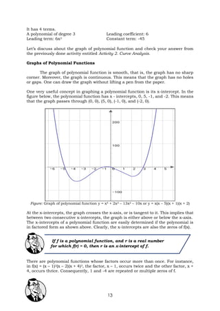 13
It has 4 terms.
A polynomial of degree 3 Leading coefficient: 6
Leading term: 6x3 Constant term: -45
Let’s discuss about the graph of polynomial function and check your answer from
the previously done activity entitled Activity 2. Curve Analysis.
Graphs of Polynomial Functions
The graph of polynomial function is smooth, that is, the graph has no sharp
corner. Moreover, the graph is continuous. This means that the graph has no holes
or gaps. One can draw the graph without lifting a pen from the paper.
One very useful concept in graphing a polynomial function is its x-intercept. In the
figure below, the polynomial function has x - intercepts, 0, 5, -1, and -2. This means
that the graph passes through (0, 0), (5, 0), (-1, 0), and (-2, 0).
Figure: Graph of polynomial function y = x4 + 2x3 – 13x2 – 10x or y = x(x – 5)(x + 1)(x + 2)
At the x-intercepts, the graph crosses the x-axis, or is tangent to it. This implies that
between two consecutive x-intercepts, the graph is either above or below the x-axis.
The x-intercepts of a polynomial function are easily determined if the polynomial is
in factored form as shown above. Clearly, the x-intercepts are also the zeros of f(x).
There are polynomial functions whose factors occur more than once. For instance,
in f(x) = (x – 1)2(x – 2)(x + 4)3, the factor, x – 1, occurs twice and the other factor, x +
4, occurs thrice. Consequently, 1 and -4 are repeated or multiple zeros of f.
If f is a polynomial function, and r is a real number
for which f(r) = 0, then r is an x-intercept of f.
 