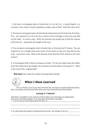 18
1. You have a rectangular piece of wood that is 12 in by 6 in. A small length, x, is
cut from each of the 4 corners yielding a surface area of 20in2
. Find The value of x?
2. You have a rectangular piece of steel whose dimensions are 24 inches by 20 inches.
You are required to cut out the four corners of the rectangle so that you may fold
up the sides to create a box. Write the function you would use to find the volume
of the box if x represents the length of the cuts.
3. You are given a rectangular sheet of metal that is 36 inches by 27 inches. You are
required to cut a length from each corner of the sheet so that you may fold up the
ends and create a box. What is the domain of the function if the volume is 20 cubic
inches?
4. A rectangular field is thrice as long as its wide. If 4 feet are taken from the width,
and 3 feet taken from the length, the resultant are of the field is 324 square ft . What
is the area of the original field?
Well done! Get ready for another learning battle ahead!
What I Have Learned
Let us check it out if you have learned the concepts on polynomial functions.
Here is another activity that tells what you have learned from this module.
Activity 5. “I Gained”
Directions: Complete each sentence below with your learnings on polynomial
functions and their graphs. You may give illustrative examples.
1. I have learned that polynomial function is ______________________________________
__________________________________________________________________________________
__________________________________________________________________________________
2. In sketching the graph of polynomial function, the things to do are _____________
__________________________________________________________________________________
 