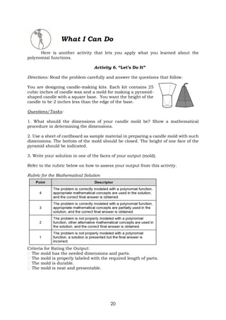 20
What I Can Do
Here is another activity that lets you apply what you learned about the
polynomial functions.
Activity 6. “Let’s Do It”
Directions: Read the problem carefully and answer the questions that follow.
You are designing candle-making kits. Each kit contains 25
cubic inches of candle wax and a mold for making a pyramid-
shaped candle with a square base. You want the height of the
candle to be 2 inches less than the edge of the base.
Questions/Tasks:
1. What should the dimensions of your candle mold be? Show a mathematical
procedure in determining the dimensions.
2. Use a sheet of cardboard as sample material in preparing a candle mold with such
dimensions. The bottom of the mold should be closed. The height of one face of the
pyramid should be indicated.
3. Write your solution in one of the faces of your output (mold).
Refer to the rubric below on how to assess your output from this activity.
Rubric for the Mathematical Solution
Criteria for Rating the Output:
The mold has the needed dimensions and parts.
The mold is properly labeled with the required length of parts.
The mold is durable.
The mold is neat and presentable.
 