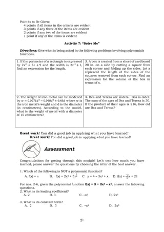 21
Point/s to Be Given:
4 points if all items in the criteria are evident
3 points if any three of the items are evident
2 points if any two of the items are evident
1 point if any of the items is evident
Activity 7: “Solve Me”
Directions: Give what is being asked in the following problems involving polynomials
functions.
1. If the perimeter of a rectangle is expressed
by 2𝑥2
+ 5𝑥 + 9 and the width is 2𝑥 2
+ 1,
find an expression for the length.
3. A box is created from a sheet of cardboard
20 in. on a side by cutting a square from
each corner and folding up the sides. Let x
represent the length of the sides of the
squares removed from each corner. Find an
expression for the volume of the box in
terms of x.
2. The weight of iron metal can be modelled
by 𝑤 = 0.0071𝑑3
− 0.090𝑑2
+ 0.48𝑑 where w is
the iron metal’s weight and d is the diameter
(in centimeters). According to the model,
what is the weight of metal with a diameter
of 15 centimeters?
4. Bea and Teresa are sisters. Bea is older.
The sum of the ages of Bea and Teresa is 30.
If the product of their ages is 216, how old
are Bea and Teresa?
Great work! You did a good job in applying what you have learned!
Great work! You did a good job in applying what you have learned!
Assessment
Congratulations for getting through this module! Let’s test how much you have
learned, please answer the questions by choosing the letter of the best answer.
1. Which of the following is NOT a polynomial function?
A. f(x) = ᴨ B. f(x) = 2x2 + 5𝑥
1
3 C. y = 4 – 3x3 + x D. f(x) =
−2
3
x + 21
For nos. 2-6, given the polynomial function f(x) = 3 + 2x3 – x2, answer the following
questions.
2. What is its leading coefficient?
A. 2 B. 3 C. –x2 D. 2x3
3. What is its constant term?
A. 2 B. 3 C. –x2 D. 2x3
 