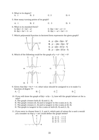 22
4. What is its degree?
A. 1 B. 2 C. 3 D. 4
5. How many turning points of its graph?
A. 1 B. 2 C. 3 D. 4
6. What is its standard form?
A. f(x) = 3 + 2x3 – x2 C. f(x) = 2x3 – x2 + 3
B. f(x) = 2x3 + 3 – x2 D. f(x) = – x2 + 2x3 + 3
7. Which polynomial function in factored form represents the given graph?
8. Which of the following could be the graph of y = x4 – 5x2 + 4?
9. Given that f(x) = 4x-5n + x3, what value should be assigned to n to make f a
function of degree 7?
A. -
5
7
B. -
7
5
C.
5
7
D.
7
5
10. If you will draw the graph of f(x) = x2(x – 1), how will the graph behave at the x-
axis?
A. The graph crosses both (0, 0) and (1, 0).
B. The graph crosses (0, 0) and is tangent to the x-axis at (1, 0).
C. The graph crosses (1, 0) and is tangent to the x-axis at (0, 0).
D. The graph is tangent to the x-axis at both (0, 0) and (1, 0).
11. If you were to choose from 2, 3, and 4, which pair of values for a and n would
you consider so that y = axn could define the graph below?
 
