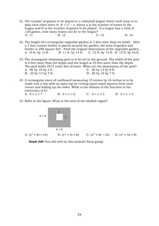 24
21. The number of games to be played in a volleyball league where each team is to
play each other twice is 𝑁 = 𝑥2
− 𝑥, where x is the number of teams in the
league and N is the number of games to be played. If a league has a total of
120 games, how many teams can be in the league?
A. 11 B. 12 C. 13 D. 14
22. The length of a rectangular vegetable garden is 3 feet more than its width. After
a 3 foot cement border is placed around the garden, the area of garden and
border is 208 square feet. Find the original dimensions of the vegetable garden.
A. 10 ft. by 13 ft. B. 11 ft. by 14 ft. C. 12 ft. by 15 ft. D. 13 ft. by 16 ft.
23. The rectangular swimming pool is to be set in the ground. The width of the pool
is 6 feet more than the depth and the length is 25 feet more than the depth.
The pool holds 2912 cubic feet of water. What are the dimensions of the pool?
A. 90 by 16 by 2 ft. C. 28 by 13 by 8 ft.
B. 32 by 13 by 7 ft. D. 26 by 16 by 7 ft.
24. A rectangular piece of cardboard measuring 10 inches by 16 inches is to be
made into a box with an open top by cutting equal-sized squares from each
corner and folding up the sides. What is the domain of the function or the
restriction of x?
A. 0 < 𝑥 < 7 B. 0 < 𝑥 < 6 C. 0 < 𝑥 < 5 D. 0 < 𝑥 < 4
25. Refer to the figure. What is the area of the shaded region?
A. (𝑥2
+ 8x + 16) B. (𝑥2
+ 4x + 8) C. (𝑥2
+ 8x − 16) D, (𝑥2
+ 4x + 8)
Good Job! You did well on this module! Keep going!
 