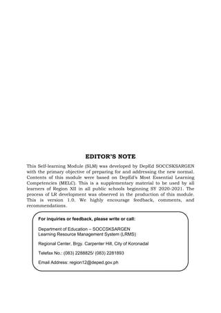EDITOR’S NOTE
This Self-learning Module (SLM) was developed by DepEd SOCCSKSARGEN
with the primary objective of preparing for and addressing the new normal.
Contents of this module were based on DepEd’s Most Essential Learning
Competencies (MELC). This is a supplementary material to be used by all
learners of Region XII in all public schools beginning SY 2020-2021. The
process of LR development was observed in the production of this module.
This is version 1.0. We highly encourage feedback, comments, and
recommendations.
For inquiries or feedback, please write or call:
Department of Education – SOCCSKSARGEN
Learning Resource Management System (LRMS)
Regional Center, Brgy. Carpenter Hill, City of Koronadal
Telefax No.: (083) 2288825/ (083) 2281893
Email Address: region12@deped.gov.ph
 