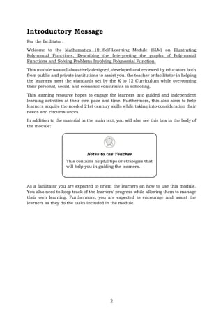 2
Introductory Message
For the facilitator:
Welcome to the Mathematics 10 Self-Learning Module (SLM) on Illustrating
Polynomial Functions, Describing the Interpreting the graphs of Polynomial
Functions and Solving Problems Involving Polynomial Function.
This module was collaboratively designed, developed and reviewed by educators both
from public and private institutions to assist you, the teacher or facilitator in helping
the learners meet the standards set by the K to 12 Curriculum while overcoming
their personal, social, and economic constraints in schooling.
This learning resource hopes to engage the learners into guided and independent
learning activities at their own pace and time. Furthermore, this also aims to help
learners acquire the needed 21st century skills while taking into consideration their
needs and circumstances.
In addition to the material in the main text, you will also see this box in the body of
the module:
As a facilitator you are expected to orient the learners on how to use this module.
You also need to keep track of the learners' progress while allowing them to manage
their own learning. Furthermore, you are expected to encourage and assist the
learners as they do the tasks included in the module.
Notes to the Teacher
This contains helpful tips or strategies that
will help you in guiding the learners.
 