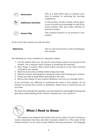 4
Assessment This is a task which aims to evaluate your
level of mastery in achieving the learning
competency.
Additional Activities In this portion, another activity will be given
to you to enrich your knowledge or skill of the
lesson learned. This also tends retention of
learned concepts.
Answer Key This contains answers to all activities in the
module.
At the end of this module you will also find:
The following are some reminders in using this module:
1. Use the module with care. Do not put unnecessary mark/s on any part of the
module. Use a separate sheet of paper in answering the exercises.
2. Don’t forget to answer What I Know before moving on to the other activities
included in the module.
3. Read the instruction carefully before doing each task.
4. Observe honesty and integrity in doing the tasks and checking your answers.
5. Finish the task at hand before proceeding to the next.
6. Return this module to your teacher/facilitator once you are through with it.
If you encounter any difficulty in answering the tasks in this module, do not
hesitate to consult your teacher or facilitator. Always bear in mind that you are
not alone.
We hope that through this material, you will experience meaningful learning and
gain deep understanding of the relevant competencies. You can do it!
What I Need to Know
This module was designed and written with you in mind. It is here to help you
master polynomial functions and other concepts related to it. The scope of this
module permits it to be used in many different learning situations. The language
References This is a list of all sources used in developing
this module.
 