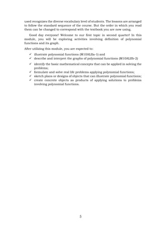 5
used recognizes the diverse vocabulary level of students. The lessons are arranged
to follow the standard sequence of the course. But the order in which you read
them can be changed to correspond with the textbook you are now using.
Good day everyone! Welcome to our first topic in second quarter! In this
module, you will be exploring activities involving definition of polynomial
functions and its graph.
After utilizing this module, you are expected to:
 illustrate polynomial functions (M10ALIIa-1) and
 describe and interpret the graphs of polynomial functions (M10ALIIb-2)
 identify the basic mathematical concepts that can be applied in solving the
problems;
 formulate and solve real life problems applying polynomial functions;
 sketch plans or designs of objects that can illustrate polynomial functions;
 create concrete objects as products of applying solutions to problems
involving polynomial functions.
 
