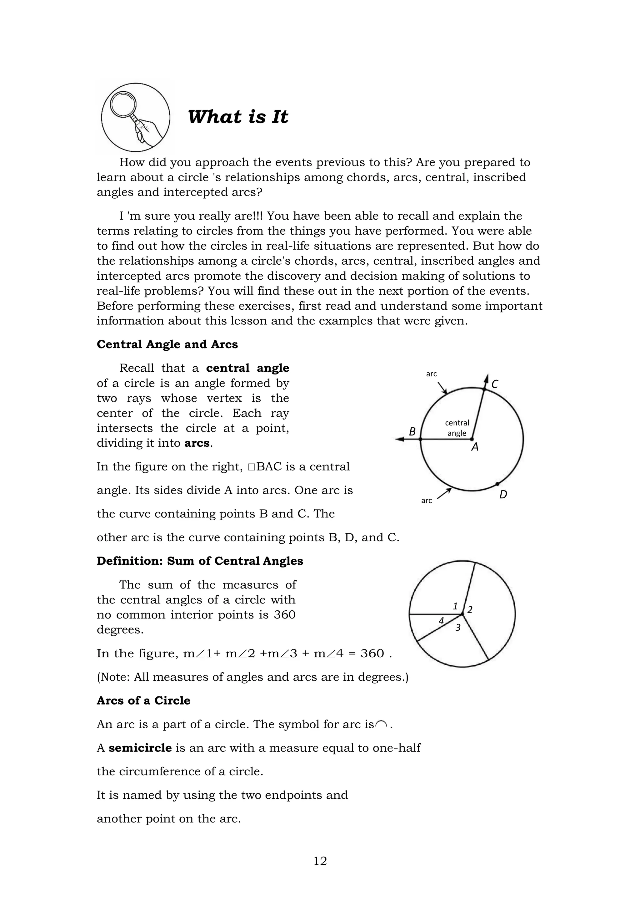 12
arc
C
B
central
angle
A
arc
D
What is It
How did you approach the events previous to this? Are you prepared to
learn about a circle 's relationships among chords, arcs, central, inscribed
angles and intercepted arcs?
I 'm sure you really are!!! You have been able to recall and explain the
terms relating to circles from the things you have performed. You were able
to find out how the circles in real-life situations are represented. But how do
the relationships among a circle's chords, arcs, central, inscribed angles and
intercepted arcs promote the discovery and decision making of solutions to
real-life problems? You will find these out in the next portion of the events.
Before performing these exercises, first read and understand some important
information about this lesson and the examples that were given.
Central Angle and Arcs
Recall that a central angle
of a circle is an angle formed by
two rays whose vertex is the
center of the circle. Each ray
intersects the circle at a point,
dividing it into arcs.
In the figure on the right, BAC is a central
angle. Its sides divide A into arcs. One arc is
the curve containing points B and C. The
other arc is the curve containing points B, D, and C.
Definition: Sum of Central Angles
The sum of the measures of
the central angles of a circle with
no common interior points is 360
degrees.
In the figure, m1+ m2 +m3 + m4 = 360 .
(Note: All measures of angles and arcs are in degrees.)
Arcs of a Circle
An arc is a part of a circle. The symbol for arc is .
A semicircle is an arc with a measure equal to one-half
the circumference of a circle.
It is named by using the two endpoints and
another point on the arc.
 