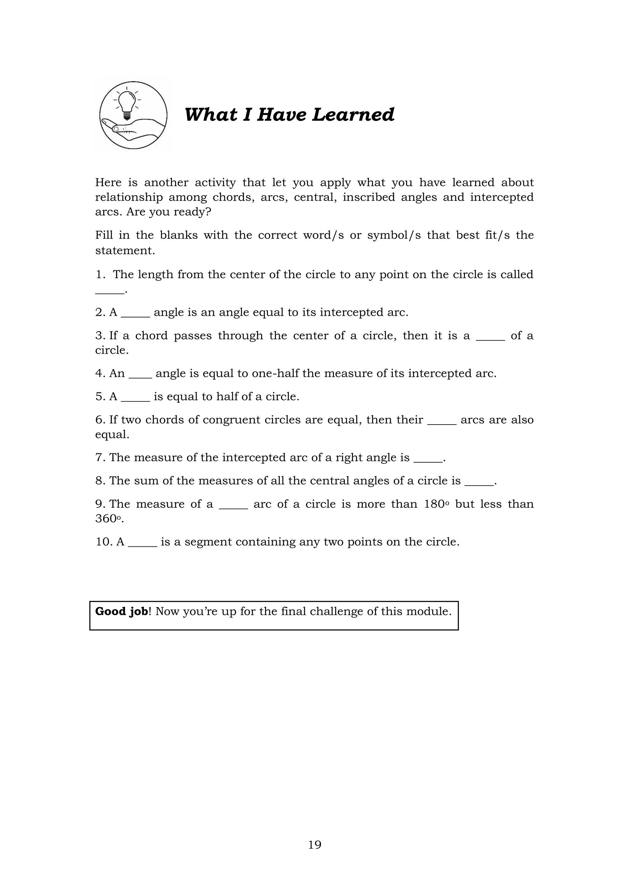 19
What I Have Learned
Here is another activity that let you apply what you have learned about
relationship among chords, arcs, central, inscribed angles and intercepted
arcs. Are you ready?
Fill in the blanks with the correct word/s or symbol/s that best fit/s the
statement.
1. The length from the center of the circle to any point on the circle is called
_____.
2. A _____ angle is an angle equal to its intercepted arc.
3. If a chord passes through the center of a circle, then it is a _____ of a
circle.
4. An ____ angle is equal to one-half the measure of its intercepted arc.
5. A _____ is equal to half of a circle.
6. If two chords of congruent circles are equal, then their _____ arcs are also
equal.
7. The measure of the intercepted arc of a right angle is _____.
8. The sum of the measures of all the central angles of a circle is _____.
9. The measure of a _____ arc of a circle is more than 180o but less than
360o.
10. A _____ is a segment containing any two points on the circle.
Good job! Now you’re up for the final challenge of this module.
 