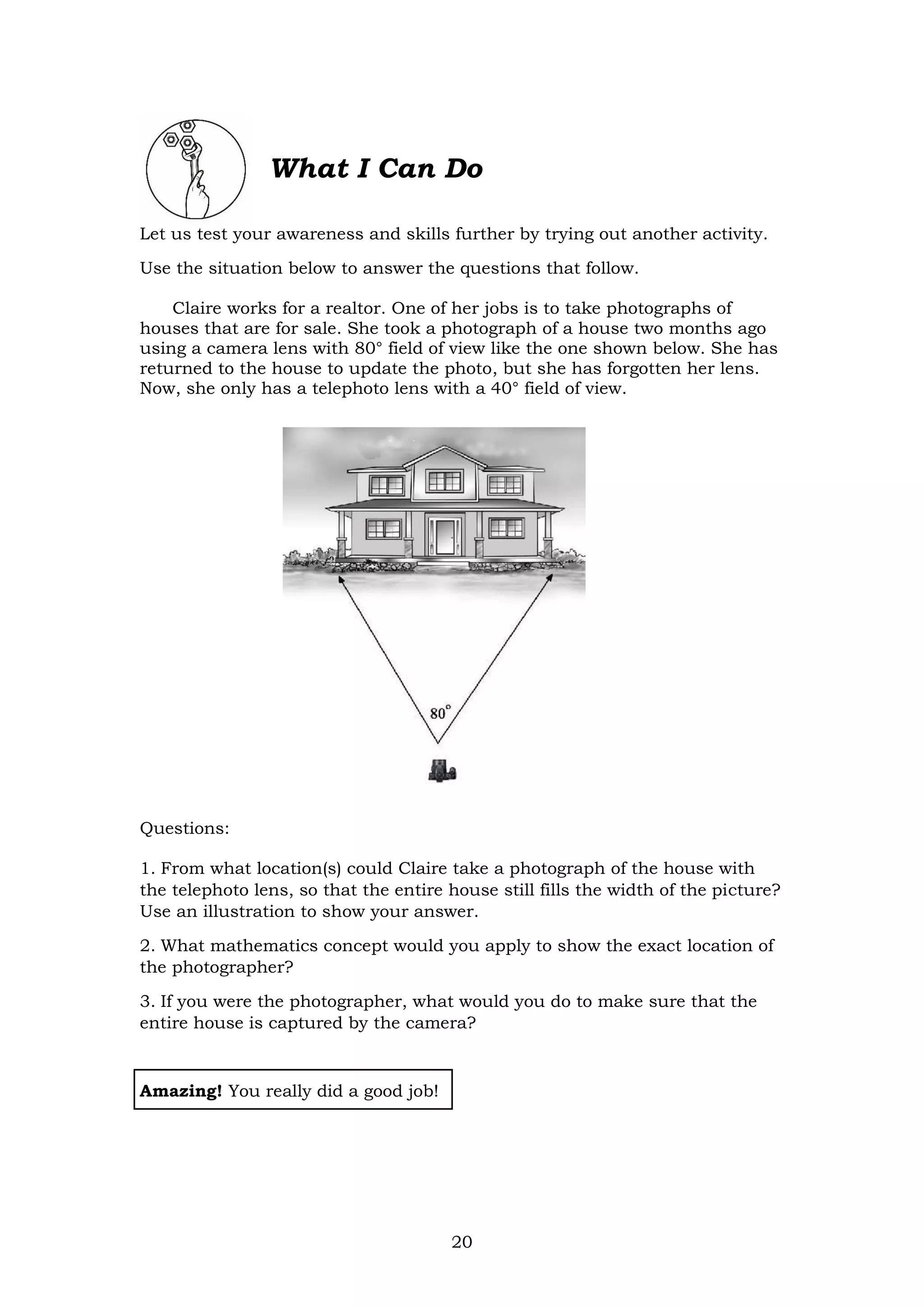 20
What I Can Do
Let us test your awareness and skills further by trying out another activity.
Use the situation below to answer the questions that follow.
Claire works for a realtor. One of her jobs is to take photographs of
houses that are for sale. She took a photograph of a house two months ago
using a camera lens with 80° field of view like the one shown below. She has
returned to the house to update the photo, but she has forgotten her lens.
Now, she only has a telephoto lens with a 40° field of view.
Questions:
1. From what location(s) could Claire take a photograph of the house with
the telephoto lens, so that the entire house still fills the width of the picture?
Use an illustration to show your answer.
2. What mathematics concept would you apply to show the exact location of
the photographer?
3. If you were the photographer, what would you do to make sure that the
entire house is captured by the camera?
Amazing! You really did a good job!
 