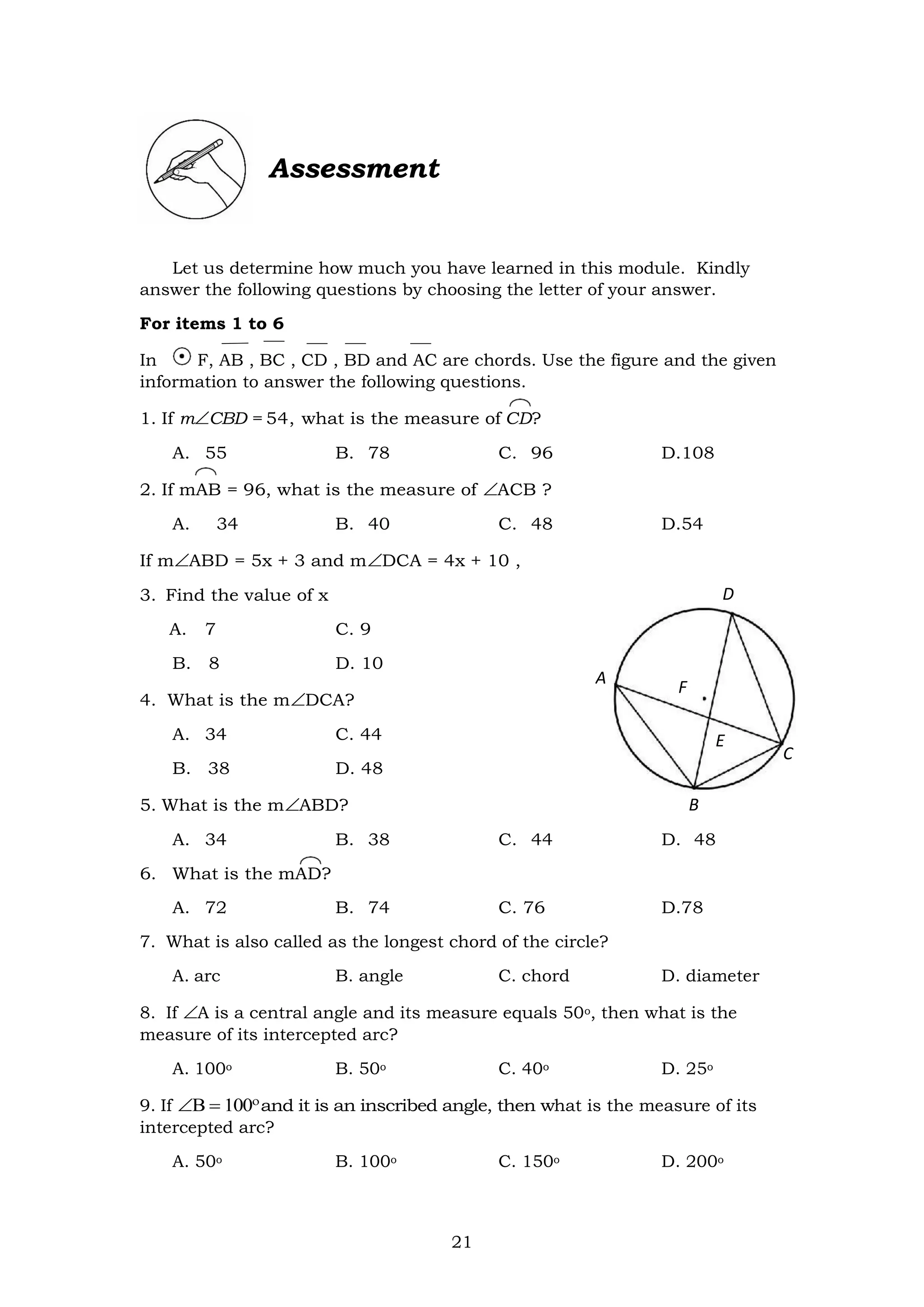 21
Assessment
Let us determine how much you have learned in this module. Kindly
answer the following questions by choosing the letter of your answer.
For items 1 to 6
In F, AB , BC , CD , BD and AC are chords. Use the figure and the given
information to answer the following questions.
1. If mCBD = 54, what is the measure of CD?
A. 55 B. 78 C. 96 D.108
2. If mAB = 96, what is the measure of ACB ?
A. 34 B. 40 C. 48 D.54
If mABD = 5x + 3 and mDCA = 4x + 10 ,
3. Find the value of x
A. 7 C. 9
B. 8 D. 10
4. What is the mDCA?
A. 34 C. 44
B. 38 D. 48
5. What is the mABD?
A. 34 B. 38 C. 44 D. 48
6. What is the mAD?
A. 72 B. 74 C. 76 D.78
7. What is also called as the longest chord of the circle?
A. arc B. angle C. chord D. diameter
8. If A is a central angle and its measure equals 50o, then what is the
measure of its intercepted arc?
A. 100o B. 50o C. 40o D. 25o
9. If 
and it is an inscribed angle, then what is the measure of its
intercepted arc?
A. 50o B. 100o C. 150o D. 200o
D
A
F
E
E
C
B
 