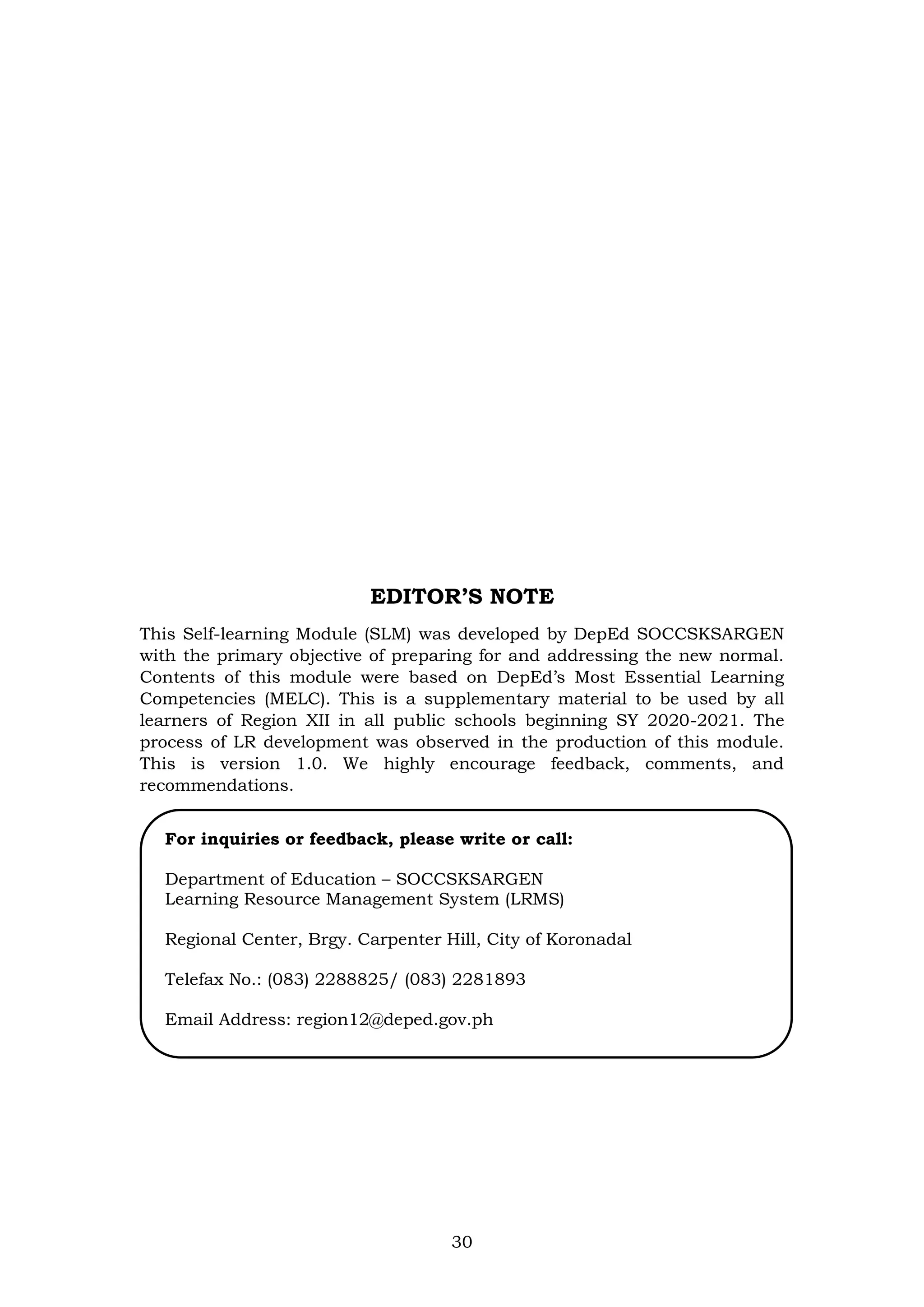 30
EDITOR’S NOTE
This Self-learning Module (SLM) was developed by DepEd SOCCSKSARGEN
with the primary objective of preparing for and addressing the new normal.
Contents of this module were based on DepEd’s Most Essential Learning
Competencies (MELC). This is a supplementary material to be used by all
learners of Region XII in all public schools beginning SY 2020-2021. The
process of LR development was observed in the production of this module.
This is version 1.0. We highly encourage feedback, comments, and
recommendations.
For inquiries or feedback, please write or call:
Department of Education – SOCCSKSARGEN
Learning Resource Management System (LRMS)
Regional Center, Brgy. Carpenter Hill, City of Koronadal
Telefax No.: (083) 2288825/ (083) 2281893
Email Address: region12@deped.gov.ph
 