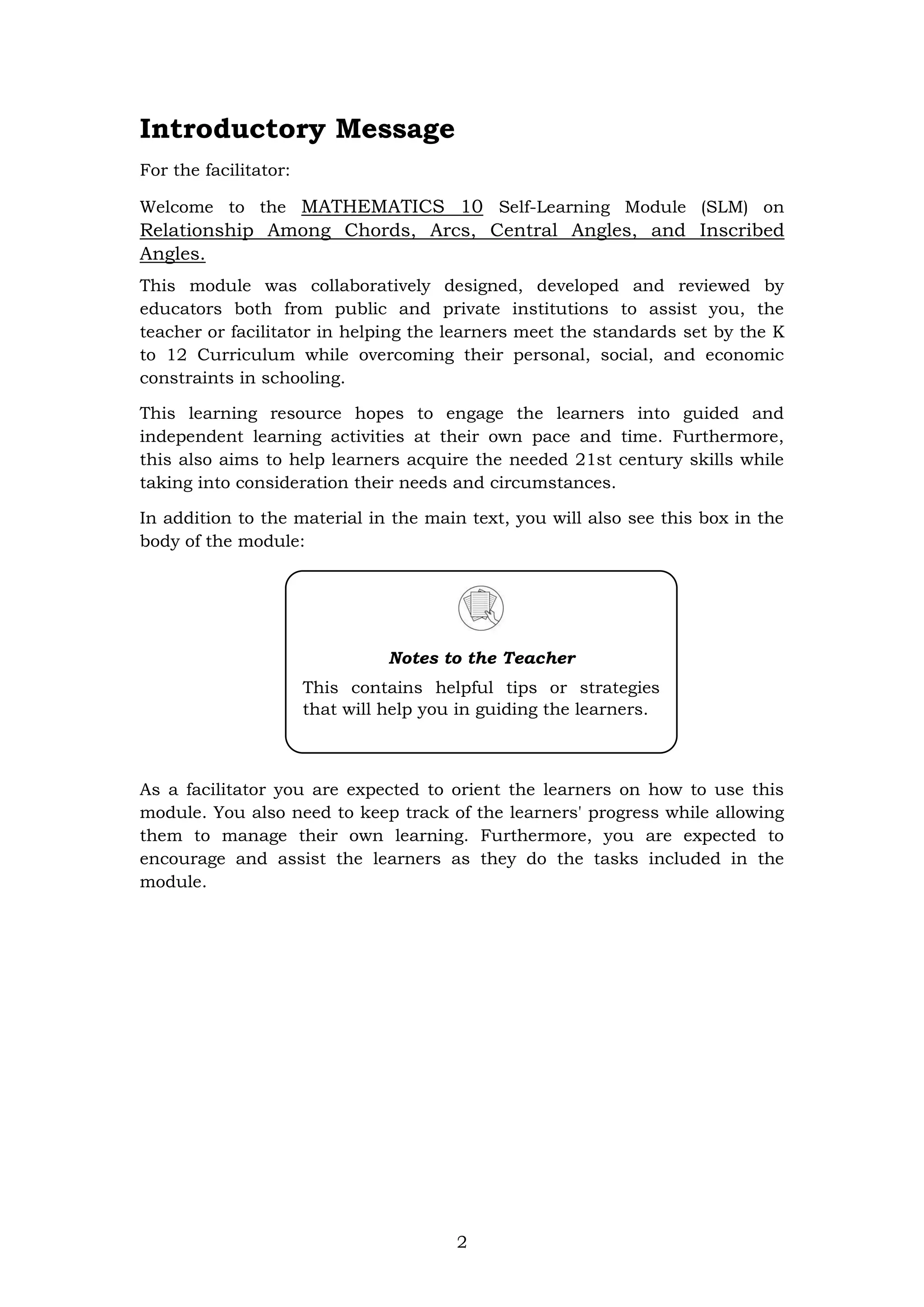 2
Introductory Message
For the facilitator:
Welcome to the MATHEMATICS 10 Self-Learning Module (SLM) on
Relationship Among Chords, Arcs, Central Angles, and Inscribed
Angles.
This module was collaboratively designed, developed and reviewed by
educators both from public and private institutions to assist you, the
teacher or facilitator in helping the learners meet the standards set by the K
to 12 Curriculum while overcoming their personal, social, and economic
constraints in schooling.
This learning resource hopes to engage the learners into guided and
independent learning activities at their own pace and time. Furthermore,
this also aims to help learners acquire the needed 21st century skills while
taking into consideration their needs and circumstances.
In addition to the material in the main text, you will also see this box in the
body of the module:
As a facilitator you are expected to orient the learners on how to use this
module. You also need to keep track of the learners' progress while allowing
them to manage their own learning. Furthermore, you are expected to
encourage and assist the learners as they do the tasks included in the
module.
Notes to the Teacher
This contains helpful tips or strategies
that will help you in guiding the learners.
 