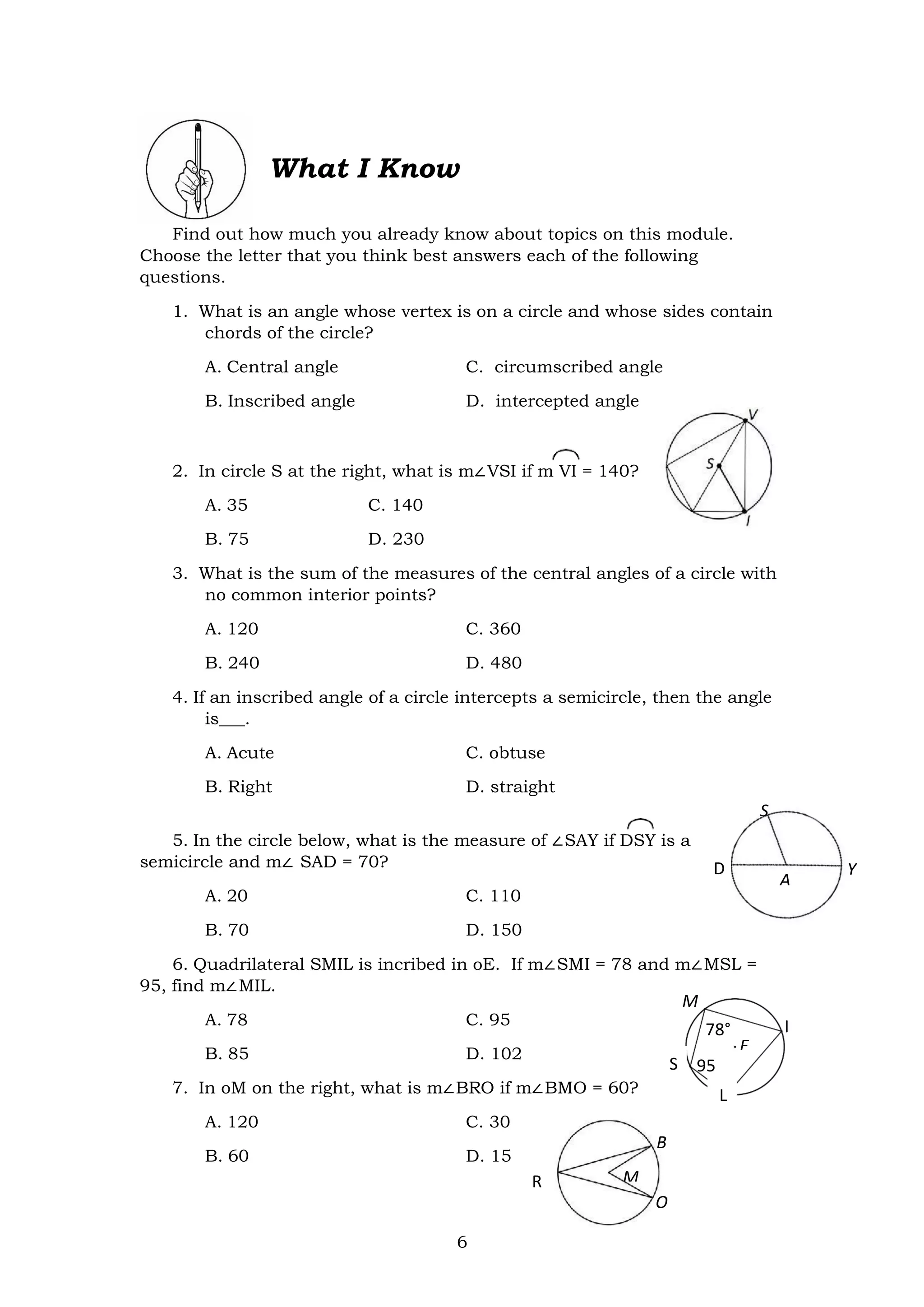 6
S
A
Y
I
What I Know
Find out how much you already know about topics on this module.
Choose the letter that you think best answers each of the following
questions.
1. What is an angle whose vertex is on a circle and whose sides contain
chords of the circle?
A. Central angle C. circumscribed angle
B. Inscribed angle D. intercepted angle
2. In circle S at the right, what is m∠VSI if m VI = 140?
A. 35 C. 140
B. 75 D. 230
3. What is the sum of the measures of the central angles of a circle with
no common interior points?
A. 120 C. 360
B. 240 D. 480
4. If an inscribed angle of a circle intercepts a semicircle, then the angle
is___.
A. Acute C. obtuse
B. Right D. straight
5. In the circle below, what is the measure of ∠SAY if DSY is a
semicircle and m∠ SAD = 70?
A. 20 C. 110
B. 70 D. 150
6. Quadrilateral SMIL is incribed in oE. If m∠SMI = 78 and m∠MSL =
95, find m∠MIL.
A. 78 C. 95
B. 85 D. 102
7. In oM on the right, what is m∠BRO if m∠BMO = 60?
A. 120 C. 30
B. 60 D. 15
D
M
78°
E
95
°
S
L
B
M
O
R
 
