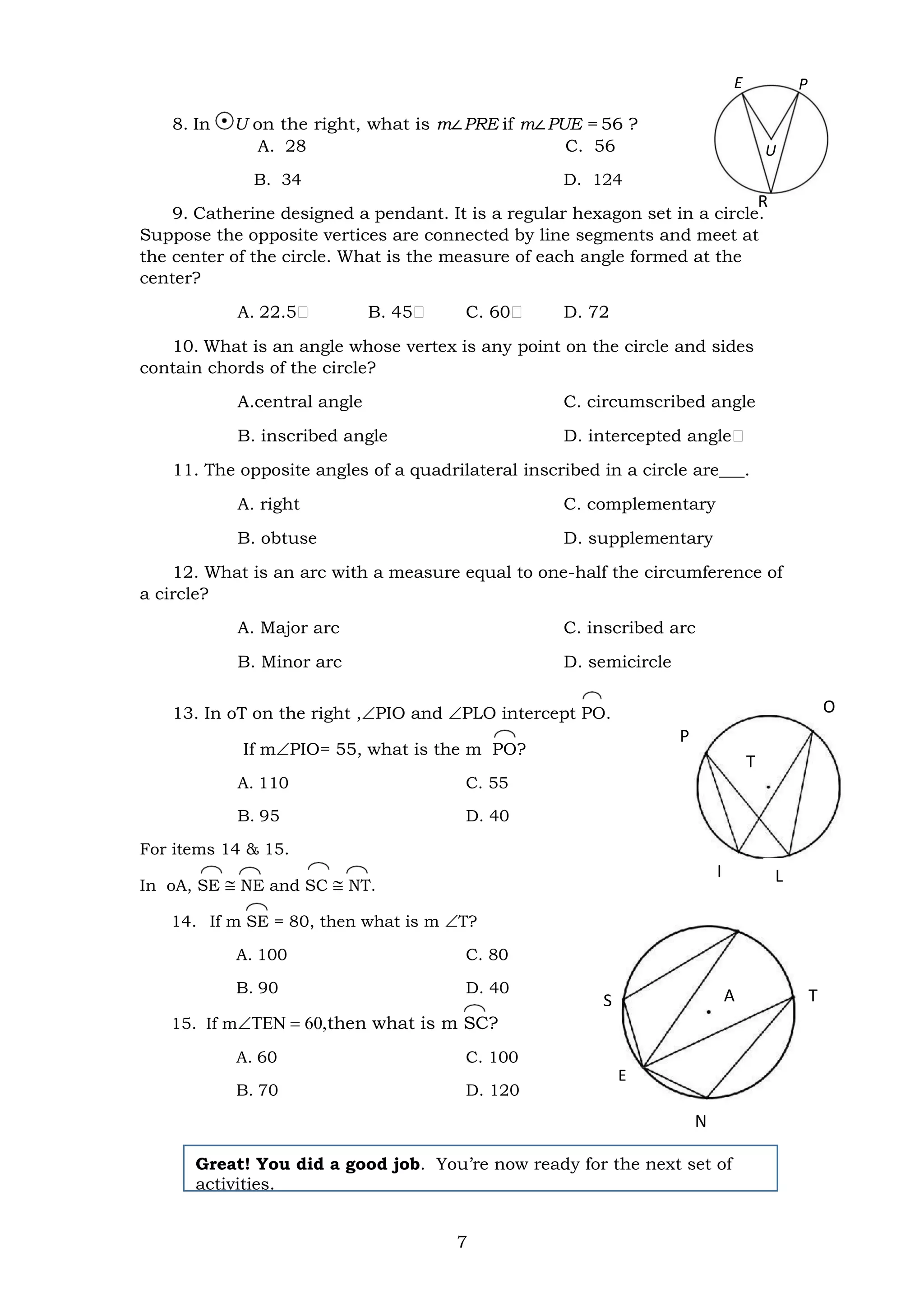 7
R
R
C
S T
P
A
O
E
T
L
I
N
8. In U on the right, what is m∠PRE if m∠PUE = 56 ?
A. 28 C. 56
B. 34 D. 124
9. Catherine designed a pendant. It is a regular hexagon set in a circle.
Suppose the opposite vertices are connected by line segments and meet at
the center of the circle. What is the measure of each angle formed at the
center?
A. 22.5 B. 45 C. 60 D. 72
10. What is an angle whose vertex is any point on the circle and sides
contain chords of the circle?
A.central angle C. circumscribed angle
B. inscribed angle D. intercepted angle
11. The opposite angles of a quadrilateral inscribed in a circle are___.
A. right C. complementary
B. obtuse D. supplementary
12. What is an arc with a measure equal to one-half the circumference of
a circle?
A. Major arc C. inscribed arc
B. Minor arc D. semicircle
13. In oT on the right ,PIO and PLO intercept PO.
If mPIO= 55, what is the m PO?
A. 110 C. 55
B. 95 D. 40
For items 14 & 15.
In oA, SE  NE and SC  NT.
14. If m SE = 80, then what is m T?
A. 100 C. 80
B. 90 D. 40
15. If mthen what is m SC?
A. 60 C. 100
B. 70 D. 120
Great! You did a good job. You’re now ready for the next set of
activities.
E P
U
 