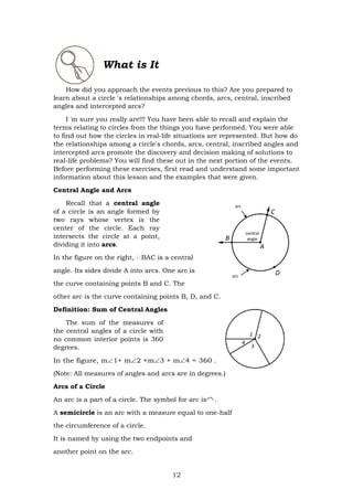 12
arc
C
B
central
angle
A
arc
D
What is It
How did you approach the events previous to this? Are you prepared to
learn about a circle 's relationships among chords, arcs, central, inscribed
angles and intercepted arcs?
I 'm sure you really are!!! You have been able to recall and explain the
terms relating to circles from the things you have performed. You were able
to find out how the circles in real-life situations are represented. But how do
the relationships among a circle's chords, arcs, central, inscribed angles and
intercepted arcs promote the discovery and decision making of solutions to
real-life problems? You will find these out in the next portion of the events.
Before performing these exercises, first read and understand some important
information about this lesson and the examples that were given.
Central Angle and Arcs
Recall that a central angle
of a circle is an angle formed by
two rays whose vertex is the
center of the circle. Each ray
intersects the circle at a point,
dividing it into arcs.
In the figure on the right, BAC is a central
angle. Its sides divide A into arcs. One arc is
the curve containing points B and C. The
other arc is the curve containing points B, D, and C.
Definition: Sum of Central Angles
The sum of the measures of
the central angles of a circle with
no common interior points is 360
degrees.
In the figure, m1+ m2 +m3 + m4 = 360 .
(Note: All measures of angles and arcs are in degrees.)
Arcs of a Circle
An arc is a part of a circle. The symbol for arc is .
A semicircle is an arc with a measure equal to one-half
the circumference of a circle.
It is named by using the two endpoints and
another point on the arc.
 