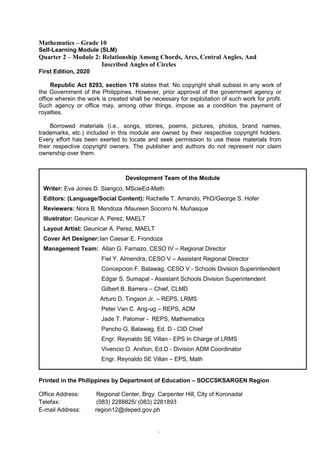 2
Mathematics – Grade 10
Self-Learning Module (SLM)
Quarter 2 – Module 2: Relationship Among Chords, Arcs, Central Angles, And
Inscribed Angles of Circles
First Edition, 2020
Republic Act 8293, section 176 states that: No copyright shall subsist in any work of
the Government of the Philippines. However, prior approval of the government agency or
office wherein the work is created shall be necessary for exploitation of such work for profit.
Such agency or office may, among other things, impose as a condition the payment of
royalties.
Borrowed materials (i.e., songs, stories, poems, pictures, photos, brand names,
trademarks, etc.) included in this module are owned by their respective copyright holders.
Every effort has been exerted to locate and seek permission to use these materials from
their respective copyright owners. The publisher and authors do not represent nor claim
ownership over them.
Printed in the Philippines by Department of Education – SOCCSKSARGEN Region
Office Address: Regional Center, Brgy. Carpenter Hill, City of Koronadal
Telefax: (083) 2288825/ (083) 2281893
E-mail Address: region12@deped.gov.ph
Development Team of the Module
Writer: Eva Jones D. Siangco, MScieEd-Math
Editors: (Language/Social Content): Rachelle T. Amando, PhD/George S. Hofer
Reviewers: Nora B. Mendoza /Maureen Socorro N. Muñasque
Illustrator: Geunicar A. Perez, MAELT
Layout Artist: Geunicar A. Perez, MAELT
Cover Art Designer:Ian Caesar E. Frondoza
Management Team: Allan G. Farnazo, CESO IV – Regional Director
Fiel Y. Almendra, CESO V – Assistant Regional Director
Concepcion F. Balawag, CESO V - Schools Division Superintendent
Edgar S. Sumapal - Assistant Schools Division Superintendent
Gilbert B. Barrera – Chief, CLMD
Arturo D. Tingson Jr. – REPS, LRMS
Peter Van C. Ang-ug – REPS, ADM
Jade T. Palomar - REPS, Mathematics
Pancho G. Balawag, Ed. D - CID Chief
Engr. Reynaldo SE Villan - EPS In Charge of LRMS
Vivencio O. Aniñon, Ed.D - Division ADM Coordinator
Engr. Reynaldo SE Villan – EPS, Math
 