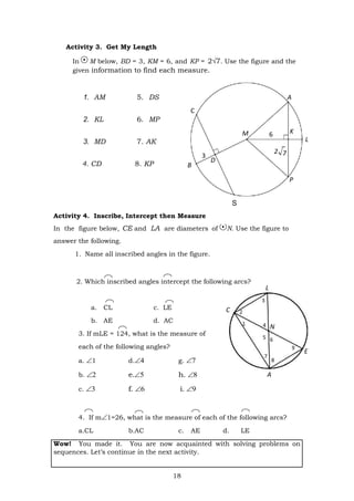 18
A
C
M 6
3
B
D
P
C
4 N
5 6
7
8
E
Activity 3. Get My Length
In M below, BD = 3, KM = 6, and KP = 2√7. Use the figure and the
given information to find each measure.
1. AM 5. DS
2. KL 6. MP
3. MD 7. AK
4. CD 8. KP
S
Activity 4. Inscribe, Intercept then Measure
In the figure below, CE and LA are diameters of N. Use the figure to
answer the following.
1. Name all inscribed angles in the figure.
2. Which inscribed angles intercept the following arcs?
a. CL c. LE
b. AE d. AC
3. If mLE = 124, what is the measure of
each of the following angles?
a. 1 d. g. 
b.    e.   h. 
c.    f.    i. 
4. If m1=26, what is the measure of each of the following arcs?
a.CL b.AC c. AE d. LE
Wow! You made it. You are now acquainted with solving problems on
sequences. Let’s continue in the next activity.
A
K
7
2
L
L
 