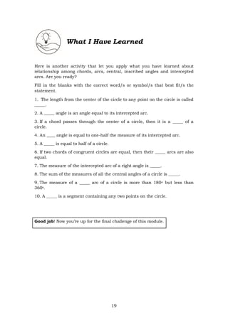 19
What I Have Learned
Here is another activity that let you apply what you have learned about
relationship among chords, arcs, central, inscribed angles and intercepted
arcs. Are you ready?
Fill in the blanks with the correct word/s or symbol/s that best fit/s the
statement.
1. The length from the center of the circle to any point on the circle is called
_____.
2. A _____ angle is an angle equal to its intercepted arc.
3. If a chord passes through the center of a circle, then it is a _____ of a
circle.
4. An ____ angle is equal to one-half the measure of its intercepted arc.
5. A _____ is equal to half of a circle.
6. If two chords of congruent circles are equal, then their _____ arcs are also
equal.
7. The measure of the intercepted arc of a right angle is _____.
8. The sum of the measures of all the central angles of a circle is _____.
9. The measure of a _____ arc of a circle is more than 180o but less than
360o.
10. A _____ is a segment containing any two points on the circle.
Good job! Now you’re up for the final challenge of this module.
 