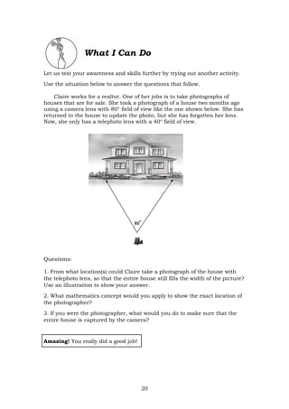 20
What I Can Do
Let us test your awareness and skills further by trying out another activity.
Use the situation below to answer the questions that follow.
Claire works for a realtor. One of her jobs is to take photographs of
houses that are for sale. She took a photograph of a house two months ago
using a camera lens with 80° field of view like the one shown below. She has
returned to the house to update the photo, but she has forgotten her lens.
Now, she only has a telephoto lens with a 40° field of view.
Questions:
1. From what location(s) could Claire take a photograph of the house with
the telephoto lens, so that the entire house still fills the width of the picture?
Use an illustration to show your answer.
2. What mathematics concept would you apply to show the exact location of
the photographer?
3. If you were the photographer, what would you do to make sure that the
entire house is captured by the camera?
Amazing! You really did a good job!
 