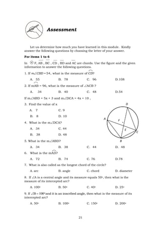 21
Assessment
Let us determine how much you have learned in this module. Kindly
answer the following questions by choosing the letter of your answer.
For items 1 to 6
In F, AB , BC , CD , BD and AC are chords. Use the figure and the given
information to answer the following questions.
1. If mCBD = 54, what is the measure of CD?
A. 55 B. 78 C. 96 D.108
2. If mAB = 96, what is the measure of ACB ?
A. 34 B. 40 C. 48 D.54
If mABD = 5x + 3 and mDCA = 4x + 10 ,
3. Find the value of x
A. 7 C. 9
B. 8 D. 10
4. What is the mDCA?
A. 34 C. 44
B. 38 D. 48
5. What is the mABD?
A. 34 B. 38 C. 44 D. 48
6. What is the mAD?
A. 72 B. 74 C. 76 D.78
7. What is also called as the longest chord of the circle?
A. arc B. angle C. chord D. diameter
8. If A is a central angle and its measure equals 50o, then what is the
measure of its intercepted arc?
A. 100o B. 50o C. 40o D. 25o
9. If 
and it is an inscribed angle, then what is the measure of its
intercepted arc?
A. 50o B. 100o C. 150o D. 200o
D
A
F
E
E
C
B
 