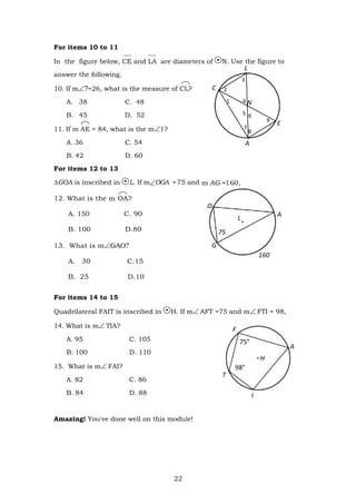 22
C
4 N
5 6
7
8
E
F
75°
A
H
98°
T
For items 10 to 11
In the figure below, CE and LA are diameters of N. Use the figure to
answer the following.
10. If m=26, what is the measure of CL?
A. 38 C. 48
B. 45 D. 52
11. If m AE = 84, what is the m1?
A. 36 C. 54
B. 42 D. 60
For items 12 to 13
∆GOA is inscribed in L. If mOGA = 75 and m AG =160,
12. What is the m OA?
A. 150 C. 90
B. 100 D.80
13. What is mGAO
A. 30 C.15
B. 25 D.10
For items 14 to 15
Quadrilateral FAIT is inscribed in H. If mAFT =75 and mFTI = 98,
14. What is mTIA?
A. 95 C. 105
B. 100 D. 110
15. What is mFAI?
A. 82 C. 86
B. 84 D. 88
Amazing! You've done well on this module!
L
A
O
75
160
I
L
A
G
 