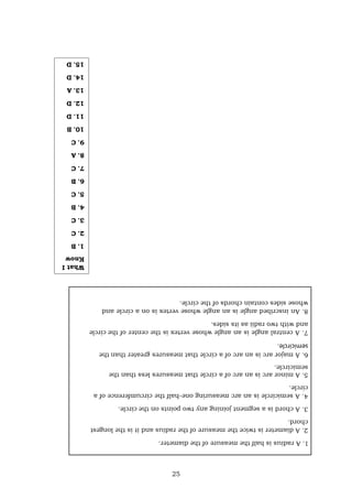 25
1.
A
radius
is
half
the
measure
of
the
diameter.
2.
A
diameter
is
twice
the
measure
of
the
radius
and
it
is
the
longest
chord.
3.
A
chord
is
a
segment
joining
any
two
points
on
the
circle.
4.
A
semicircle
is
an
arc
measuring
one-half
the
circumference
of
a
circle.
5.
A
minor
arc
is
an
arc
of
a
circle
that
measures
less
than
the
semicircle.
6.
A
major
arc
is
an
arc
of
a
circle
that
measures
greater
than
the
semicircle.
7.
A
central
angle
is
an
angle
whose
vertex
is
the
center
of
the
circle
and
with
two
radii
as
its
sides.
8.
An
inscribed
angle
is
an
angle
whose
vertex
is
on
a
circle
and
whose
sides
contain
chords
of
the
circle.
What
I
Know
1.
B
2.
C
3.
C
4.
B
5.
C
6.
B
7.
C
8.
A
9.
C
10.
B
11.
D
12.
D
13.
A
14.
D
15.
D
 